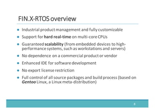 ● Industrial	
  product	
  management	
  and	
  fully	
  customizable
● Support	
  for	
  hard	
  real-­‐time	
  on	
  multi-­‐core	
  CPUs
● Guaranteed	
  scalability	
  (from	
  embedded	
  devices	
  to	
  high-­‐
performance	
  systems,	
  such	
  as	
  workstations	
  and	
  servers)
● No	
  dependence	
  on	
  a	
  commercial	
  product	
  or	
  vendor
● Enhanced	
  IDE	
  for	
  software	
  development
● No	
  export	
  license	
  restriction
● Full	
  control	
  of	
  all	
  source	
  packages	
  and	
  build	
  process	
  (based	
  on	
  
Gentoo	
  Linux,	
  a	
  Linux	
  meta-­‐distribution)
8
FFIINN..XX-­‐-­‐RRTTOOSS	
  	
  oovveerrvviieeww
 