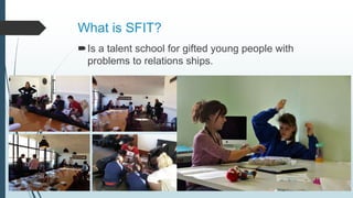 What is SFIT?
Is a talent school for gifted young people with
problems to relations ships.
