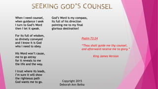 Copyright 2015
Deborah Ann Belka
When I need counsel,
when guidance I seek
I turn to God’s Word
then I let it speak.
For its full of wisdom,
so divinely conveyed
and I know it is God
who I need to obey.
His Word won’t cause,
me to go astray
for it reveals to me
the life and the way.
I trust where its leads,
I’m sure it will show
the righteous path
God wants me to go.
God’s Word is my compass,
Its full of his direction
pointing me to my final
glorious destination!
Psalm 73:24
“Thou shalt guide me thy counsel,
and afterward receive me to glory.”
King James Version
 