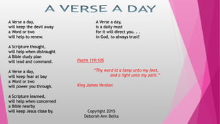 A Verse a day,
will keep the devil away
a Word or two
will help to renew.
A Scripture thought,
will help when distraught
A Bible study plan
will lead and command.
A Verse a day,
will keep fear at bay
a Word or two
will power you through.
A Scripture learned,
will help when concerned
a Bible nearby
will keep Jesus close by.
A Verse a day,
is a daily must
for it will direct you. . .
in God, to always trust!
Copyright 2015
Deborah Ann Belka
Psalm 119:105
“Thy word id a lamp unto my feet,
and a light unto my path.”
King James Version
 