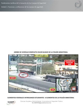 Fundamentos Jurídicos de la Actuación de los Cuerpos de Seguridad 
Unidad 2. Funciones y atribuciones de los cuerpos de seguridad. 
ARRIBO DE VEHÍCULO COMPACTO COLOR BLANCO DE LA POLICÍA MINISTERIAL 
ELEMENTOS FEDERALES ENTREGANDO ESTUDIANTES A ELEMENTOS DE LA POLICÍA MINISTERIAL 
Ciencias Sociales y Administrativas •Licenciatura en Seguridad Pública 
AL12507033@unadmexico.mx 
 