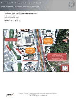 Fundamentos Jurídicos de la Actuación de los Cuerpos de Seguridad 
Unidad 2. Funciones y atribuciones de los cuerpos de seguridad. 
12 DE DICIEMBRE 2011, CHILPANCINGO, GUERRERO. 
Ciencias Sociales y Administrativas •Licenciatura en Seguridad Pública 
AL12507033@unadmexico.mx 
LUGAR DE LOS HECHOS 
DE LAS 11:29 A LAS 12:45 
 