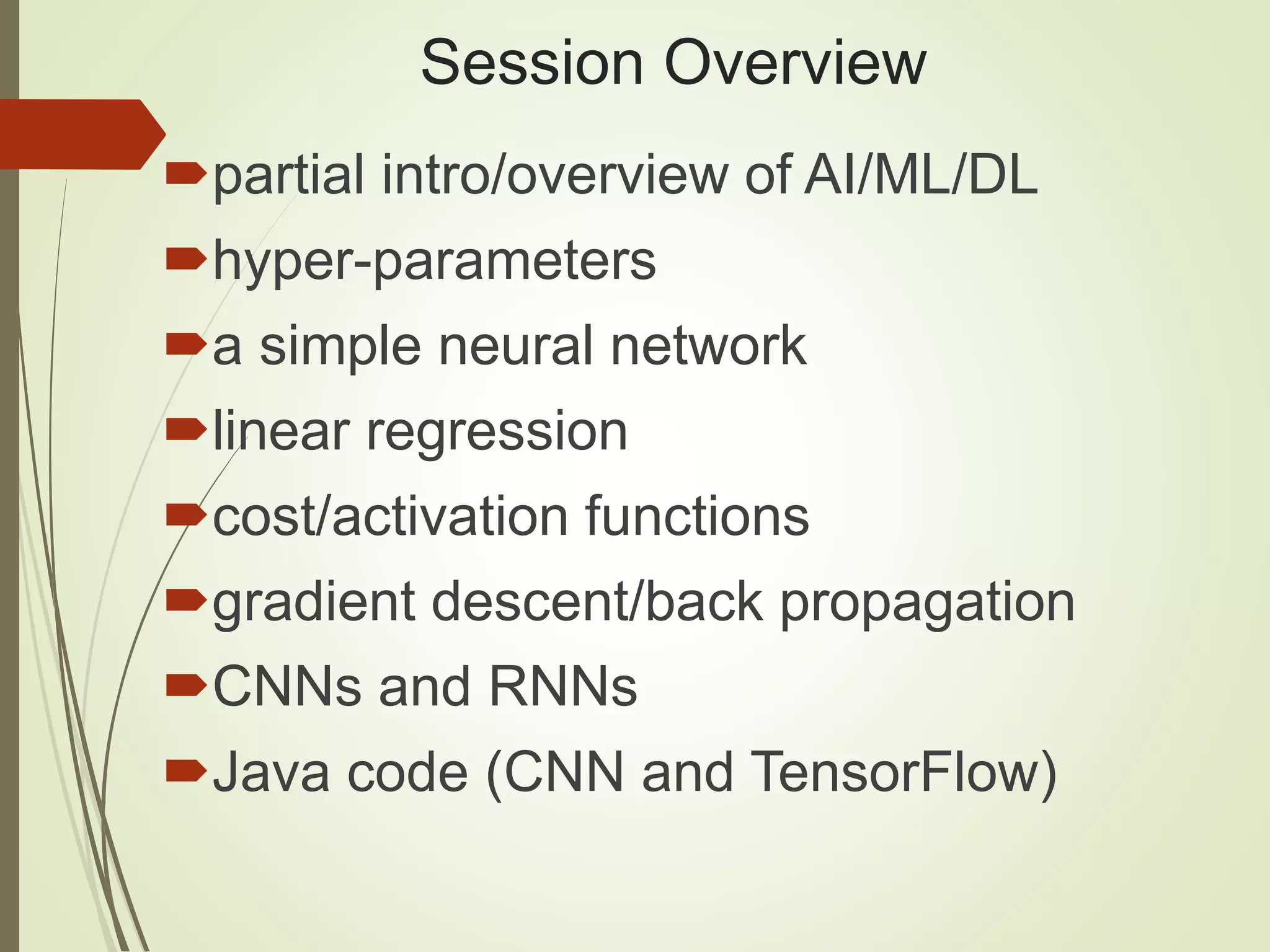 Session Overview
partial intro/overview of AI/ML/DL
hyper-parameters
a simple neural network
linear regression
cost/activation functions
gradient descent/back propagation
CNNs and RNNs
Java code (CNN and TensorFlow)
 