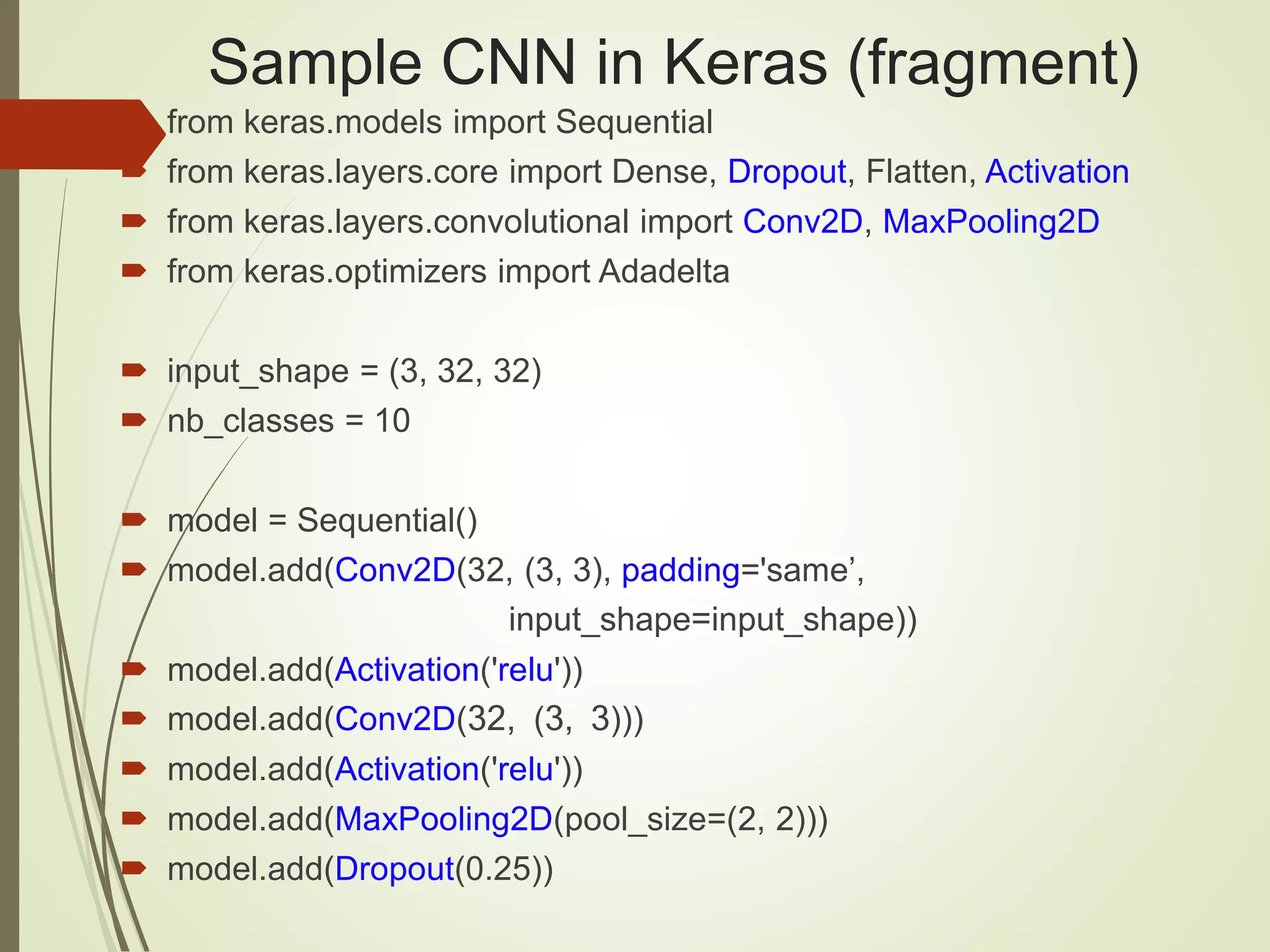 Sample CNN in Keras (fragment)
 from keras.models import Sequential
 from keras.layers.core import Dense, Dropout, Flatten, Activation
 from keras.layers.convolutional import Conv2D, MaxPooling2D
 from keras.optimizers import Adadelta
 input_shape = (3, 32, 32)
 nb_classes = 10
 model = Sequential()
 model.add(Conv2D(32, (3, 3), padding='same’,
input_shape=input_shape))
 model.add(Activation('relu'))
 model.add(Conv2D(32, (3, 3)))
 model.add(Activation('relu'))
 model.add(MaxPooling2D(pool_size=(2, 2)))
 model.add(Dropout(0.25))
 