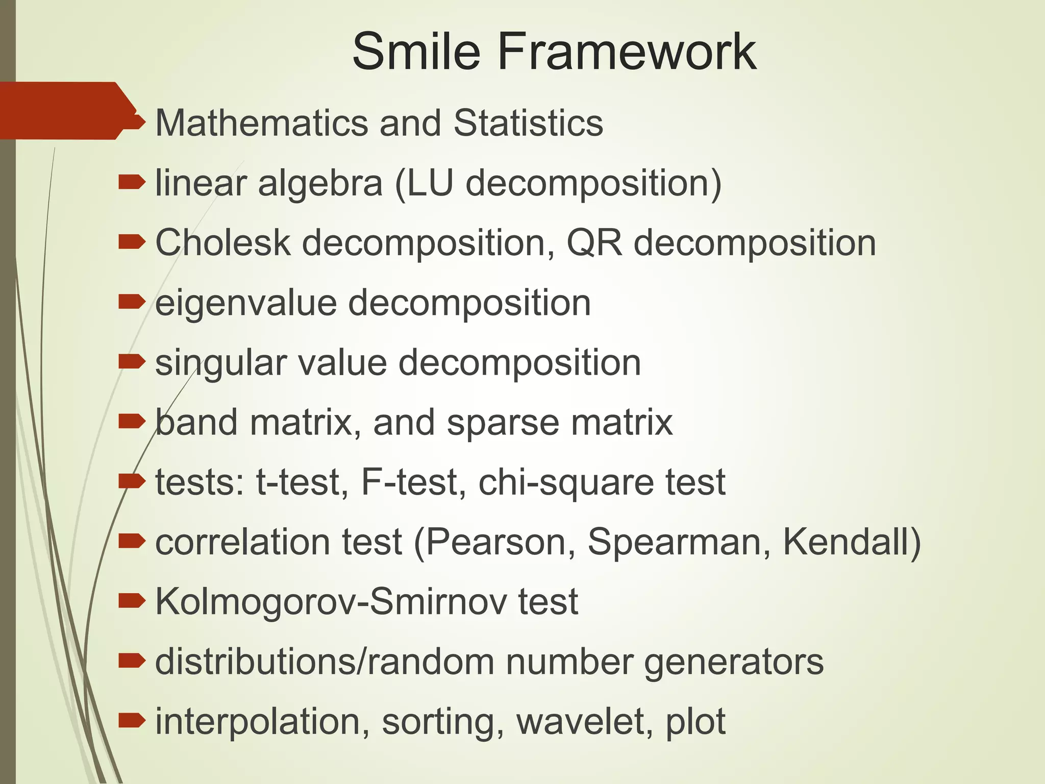 Smile Framework
Mathematics and Statistics
linear algebra (LU decomposition)
Cholesk decomposition, QR decomposition
eigenvalue decomposition
singular value decomposition
band matrix, and sparse matrix
tests: t-test, F-test, chi-square test
correlation test (Pearson, Spearman, Kendall)
Kolmogorov-Smirnov test
distributions/random number generators
interpolation, sorting, wavelet, plot
 