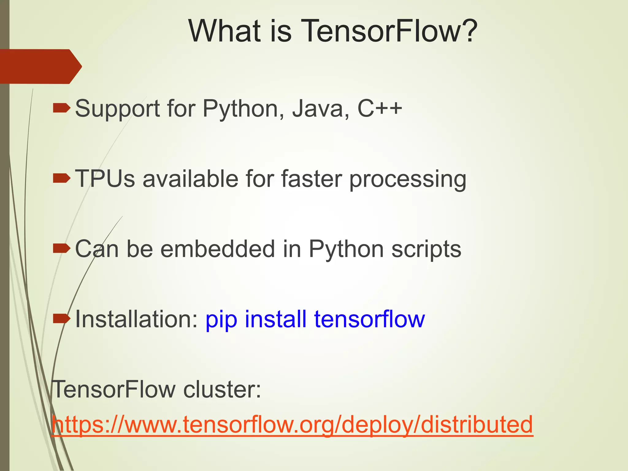What is TensorFlow?
Support for Python, Java, C++
TPUs available for faster processing
Can be embedded in Python scripts
Installation: pip install tensorflow
TensorFlow cluster:
https://www.tensorflow.org/deploy/distributed
 