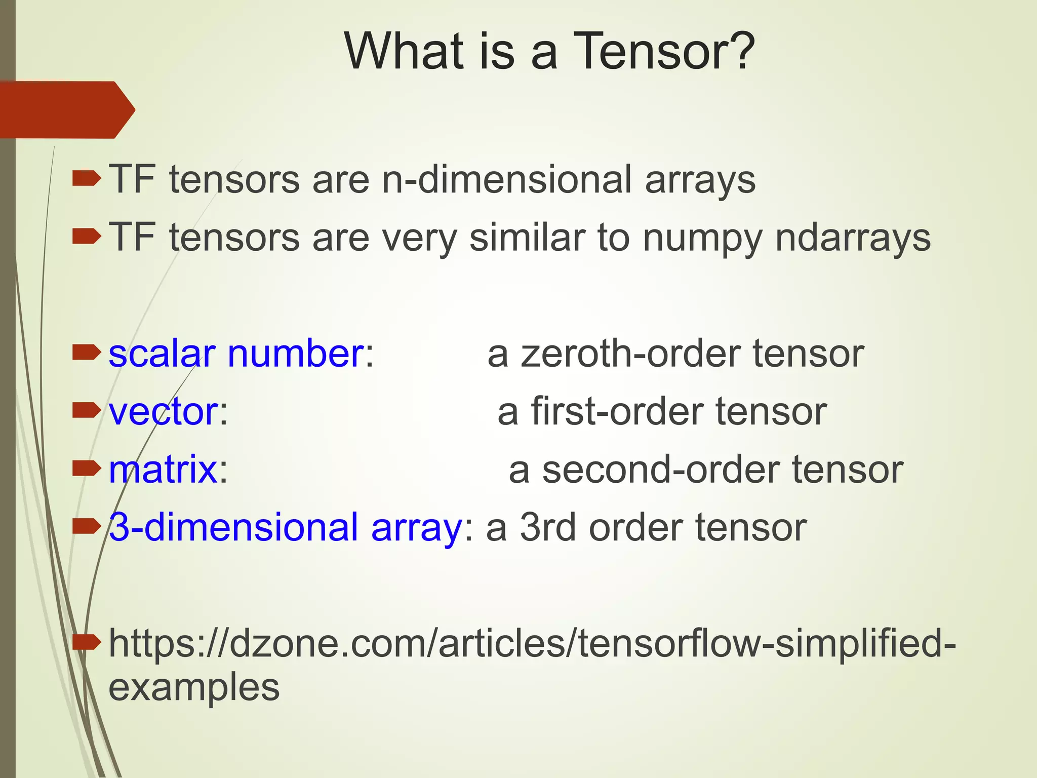 What is a Tensor?
TF tensors are n-dimensional arrays
TF tensors are very similar to numpy ndarrays
scalar number: a zeroth-order tensor
vector: a first-order tensor
matrix: a second-order tensor
3-dimensional array: a 3rd order tensor
https://dzone.com/articles/tensorflow-simplified-
examples
 
