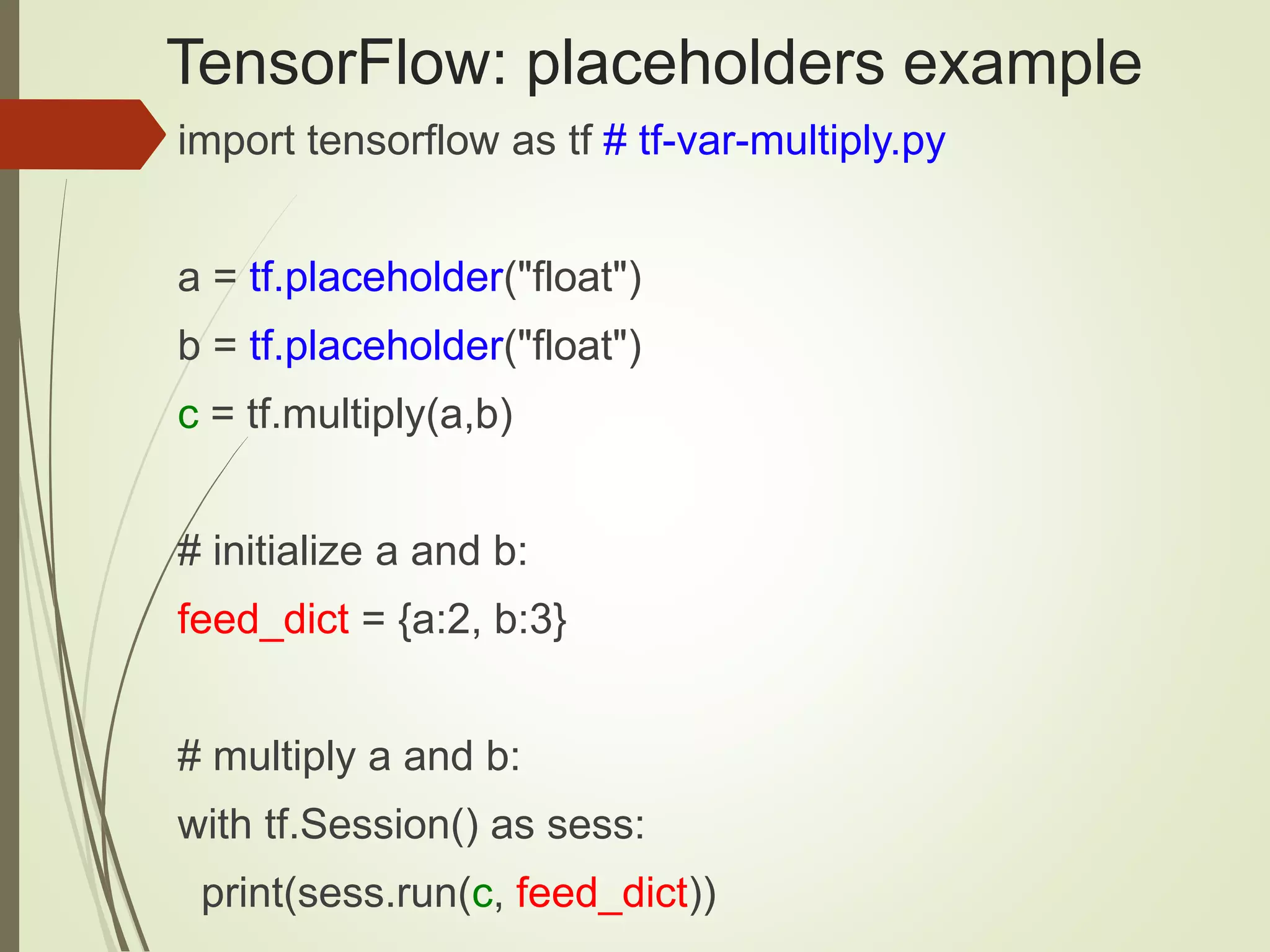 TensorFlow: placeholders example
import tensorflow as tf # tf-var-multiply.py
a = tf.placeholder("float")
b = tf.placeholder("float")
c = tf.multiply(a,b)
# initialize a and b:
feed_dict = {a:2, b:3}
# multiply a and b:
with tf.Session() as sess:
print(sess.run(c, feed_dict))
 