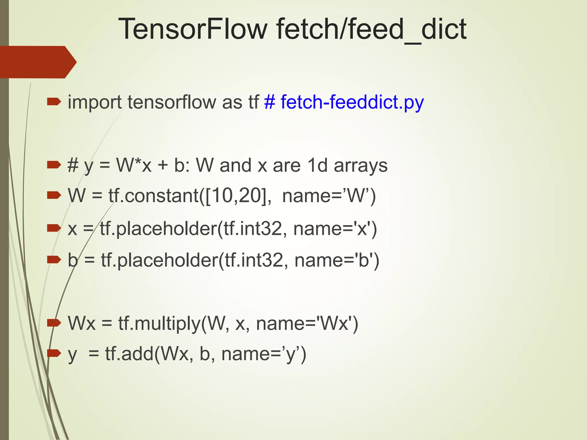 TensorFlow fetch/feed_dict
 import tensorflow as tf # fetch-feeddict.py
 # y = W*x + b: W and x are 1d arrays
 W = tf.constant([10,20], name=’W’)
 x = tf.placeholder(tf.int32, name='x')
 b = tf.placeholder(tf.int32, name='b')
 Wx = tf.multiply(W, x, name='Wx')
 y = tf.add(Wx, b, name=’y’)
 