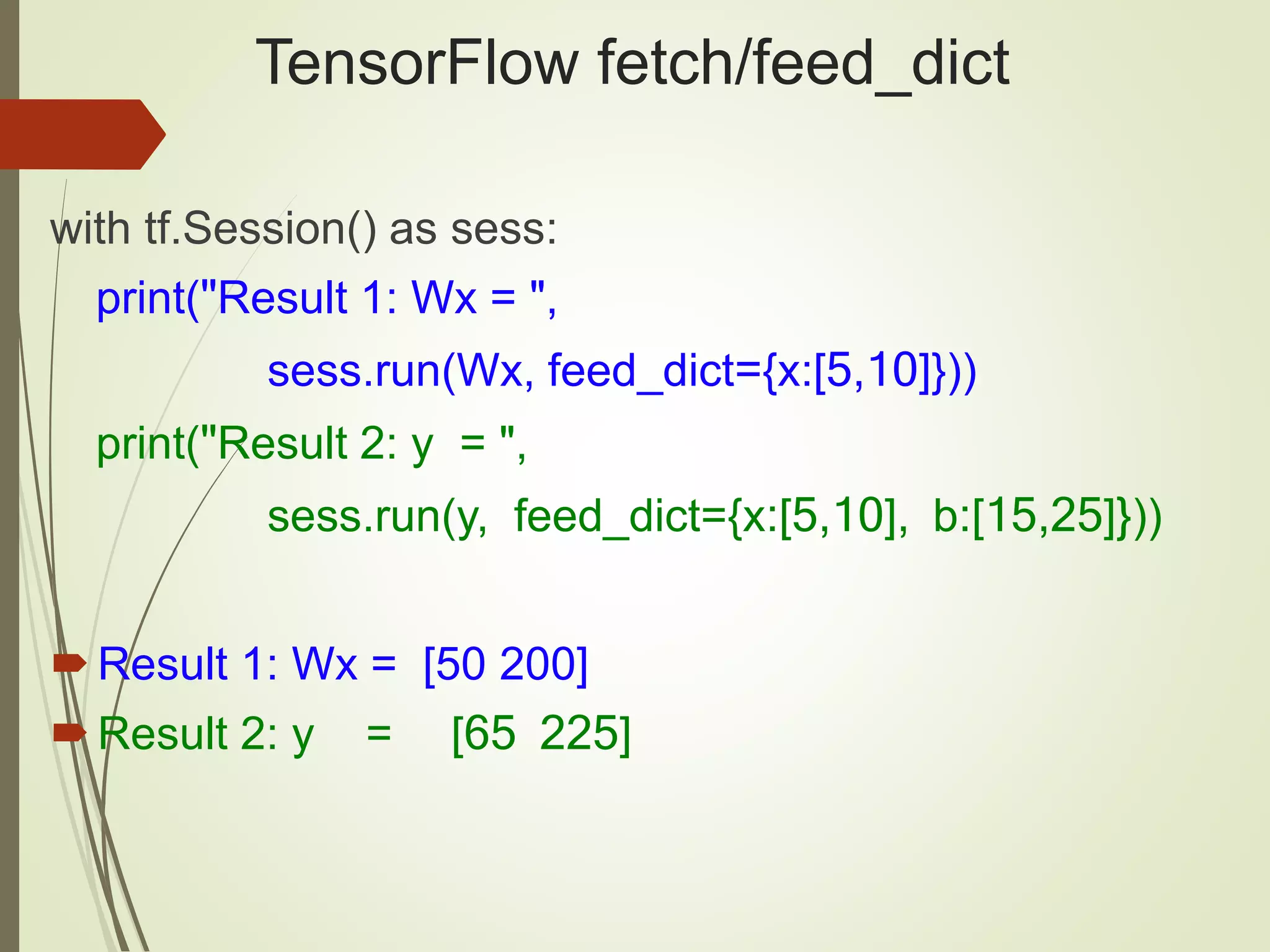 TensorFlow fetch/feed_dict
with tf.Session() as sess:
print("Result 1: Wx = ",
sess.run(Wx, feed_dict={x:[5,10]}))
print("Result 2: y = ",
sess.run(y, feed_dict={x:[5,10], b:[15,25]}))
Result 1: Wx = [50 200]
Result 2: y = [65 225]
 