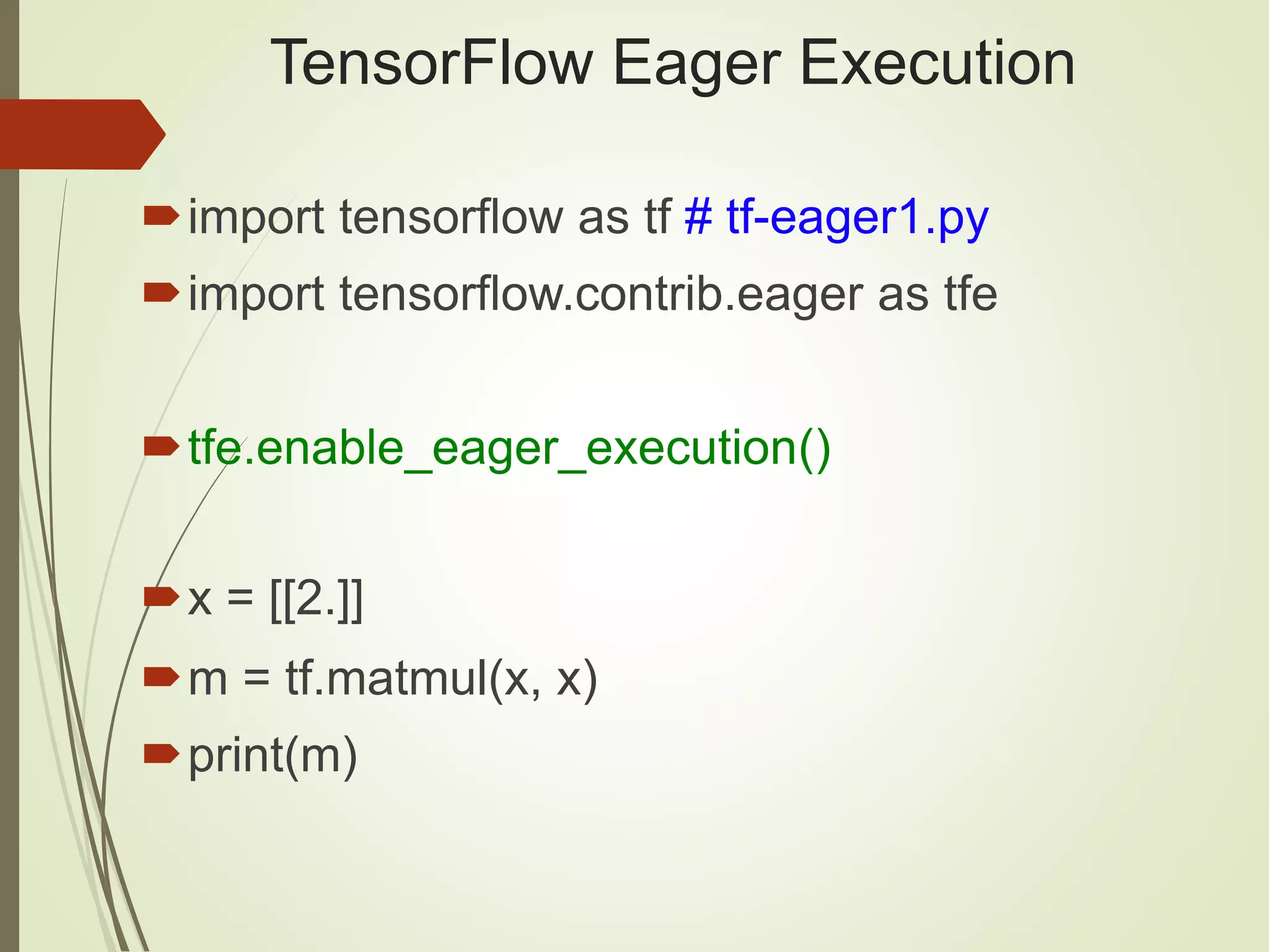 TensorFlow Eager Execution
import tensorflow as tf # tf-eager1.py
import tensorflow.contrib.eager as tfe
tfe.enable_eager_execution()
x = [[2.]]
m = tf.matmul(x, x)
print(m)
 