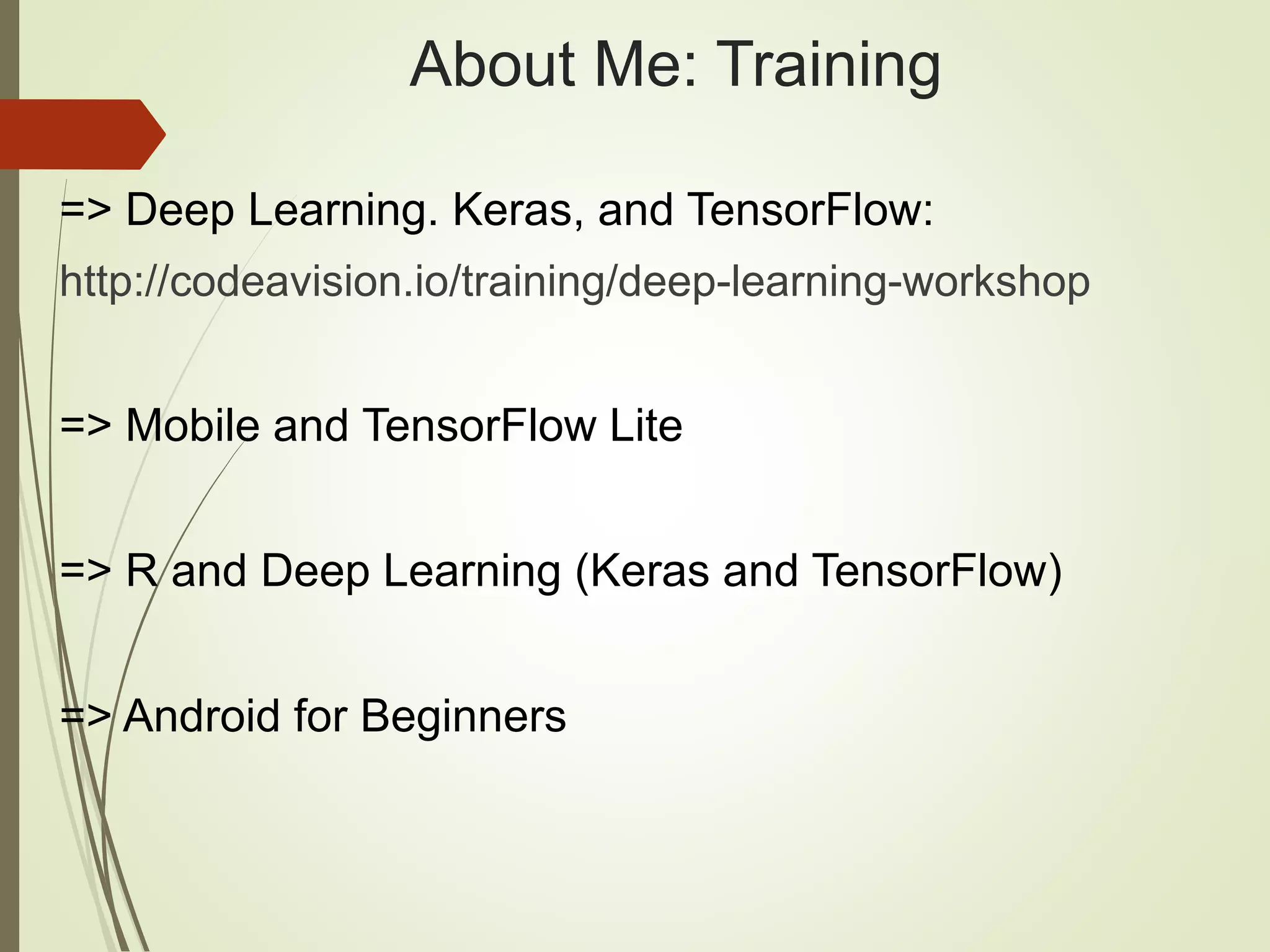 About Me: Training
=> Deep Learning. Keras, and TensorFlow:
http://codeavision.io/training/deep-learning-workshop
=> Mobile and TensorFlow Lite
=> R and Deep Learning (Keras and TensorFlow)
=> Android for Beginners
 