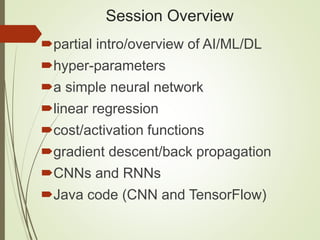 Session Overview
partial intro/overview of AI/ML/DL
hyper-parameters
a simple neural network
linear regression
cost/activation functions
gradient descent/back propagation
CNNs and RNNs
Java code (CNN and TensorFlow)
 