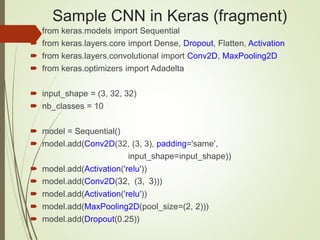Sample CNN in Keras (fragment)
 from keras.models import Sequential
 from keras.layers.core import Dense, Dropout, Flatten, Activation
 from keras.layers.convolutional import Conv2D, MaxPooling2D
 from keras.optimizers import Adadelta
 input_shape = (3, 32, 32)
 nb_classes = 10
 model = Sequential()
 model.add(Conv2D(32, (3, 3), padding='same’,
input_shape=input_shape))
 model.add(Activation('relu'))
 model.add(Conv2D(32, (3, 3)))
 model.add(Activation('relu'))
 model.add(MaxPooling2D(pool_size=(2, 2)))
 model.add(Dropout(0.25))
 