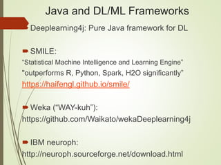 Java and DL/ML Frameworks
Deeplearning4j: Pure Java framework for DL
SMILE:
“Statistical Machine Intelligence and Learning Engine”
"outperforms R, Python, Spark, H2O significantly”
https://haifengl.github.io/smile/
Weka (“WAY-kuh”):
https://github.com/Waikato/wekaDeeplearning4j
IBM neuroph:
http://neuroph.sourceforge.net/download.html
 