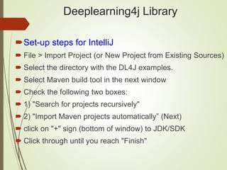 Deeplearning4j Library
Set-up steps for IntelliJ
 File > Import Project (or New Project from Existing Sources)
 Select the directory with the DL4J examples.
 Select Maven build tool in the next window
 Check the following two boxes:
 1) "Search for projects recursively"
 2) "Import Maven projects automatically” (Next)
 click on "+" sign (bottom of window) to JDK/SDK
 Click through until you reach "Finish"
 
