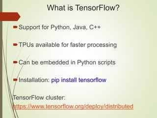 What is TensorFlow?
Support for Python, Java, C++
TPUs available for faster processing
Can be embedded in Python scripts
Installation: pip install tensorflow
TensorFlow cluster:
https://www.tensorflow.org/deploy/distributed
 