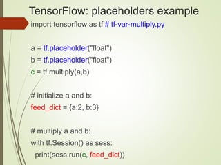 TensorFlow: placeholders example
import tensorflow as tf # tf-var-multiply.py
a = tf.placeholder("float")
b = tf.placeholder("float")
c = tf.multiply(a,b)
# initialize a and b:
feed_dict = {a:2, b:3}
# multiply a and b:
with tf.Session() as sess:
print(sess.run(c, feed_dict))
 