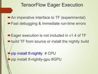 TensorFlow Eager Execution
An imperative interface to TF (experimental)
Fast debugging & immediate run-time errors
Eager execution is not included in v1.4 of TF
build TF from source or install the nightly build
pip install tf-nightly # CPU
pip install tf-nightly-gpu #GPU
 