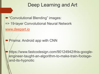 Deep Learning and Art
“Convolutional Blending” images:
=> 19-layer Convolutional Neural Network
www.deepart.io
Prisma: Android app with CNN
https://www.fastcodesign.com/90124942/this-google-
engineer-taught-an-algorithm-to-make-train-footage-
and-its-hypnotic
 