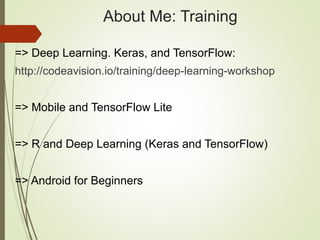 About Me: Training
=> Deep Learning. Keras, and TensorFlow:
http://codeavision.io/training/deep-learning-workshop
=> Mobile and TensorFlow Lite
=> R and Deep Learning (Keras and TensorFlow)
=> Android for Beginners
 