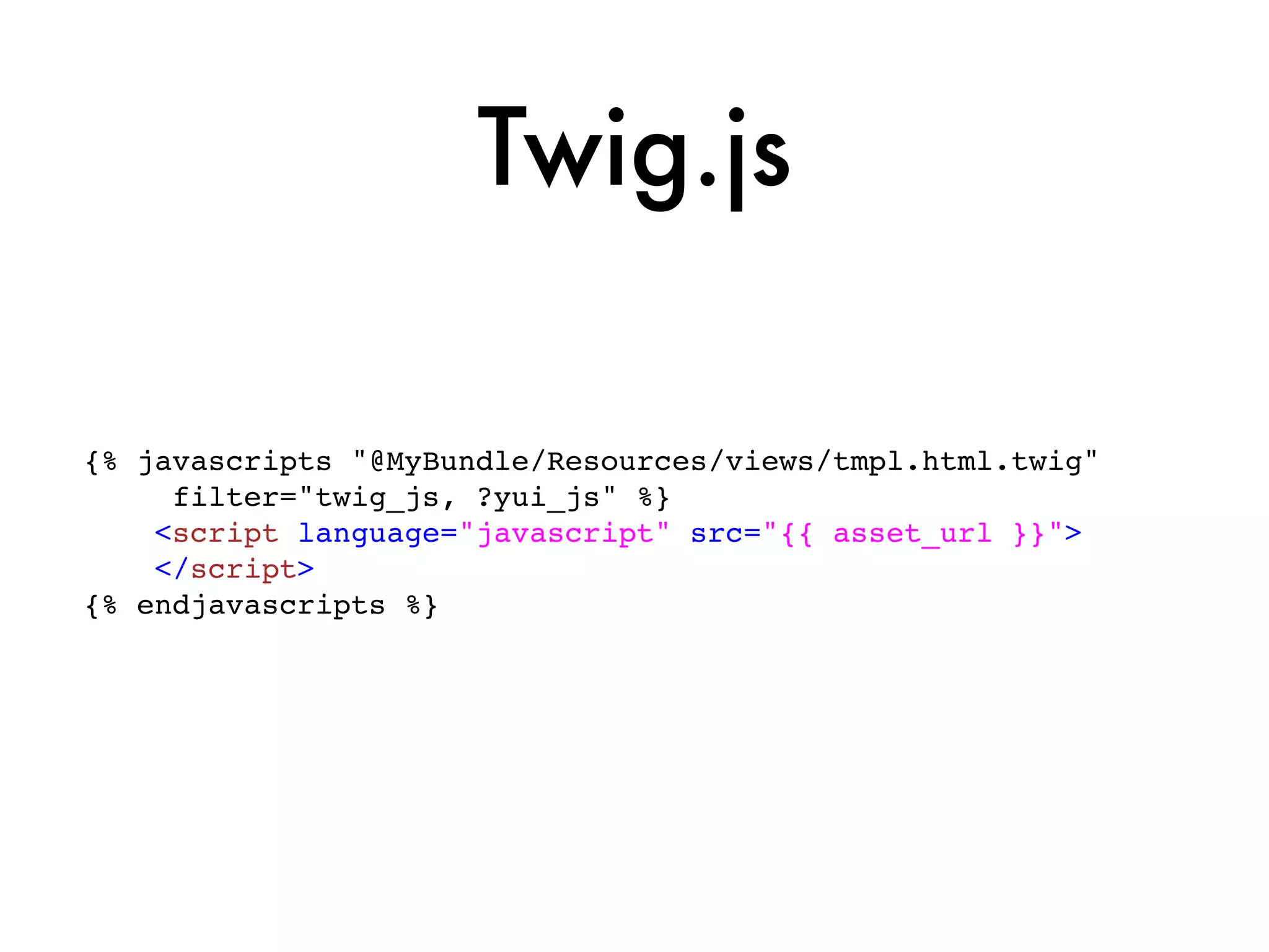 Twig.js

{% javascripts "@MyBundle/Resources/views/tmpl.html.twig"
     filter="twig_js, ?yui_js" %}
    <script language="javascript" src="{{ asset_url }}">
    </script>
{% endjavascripts %}
 