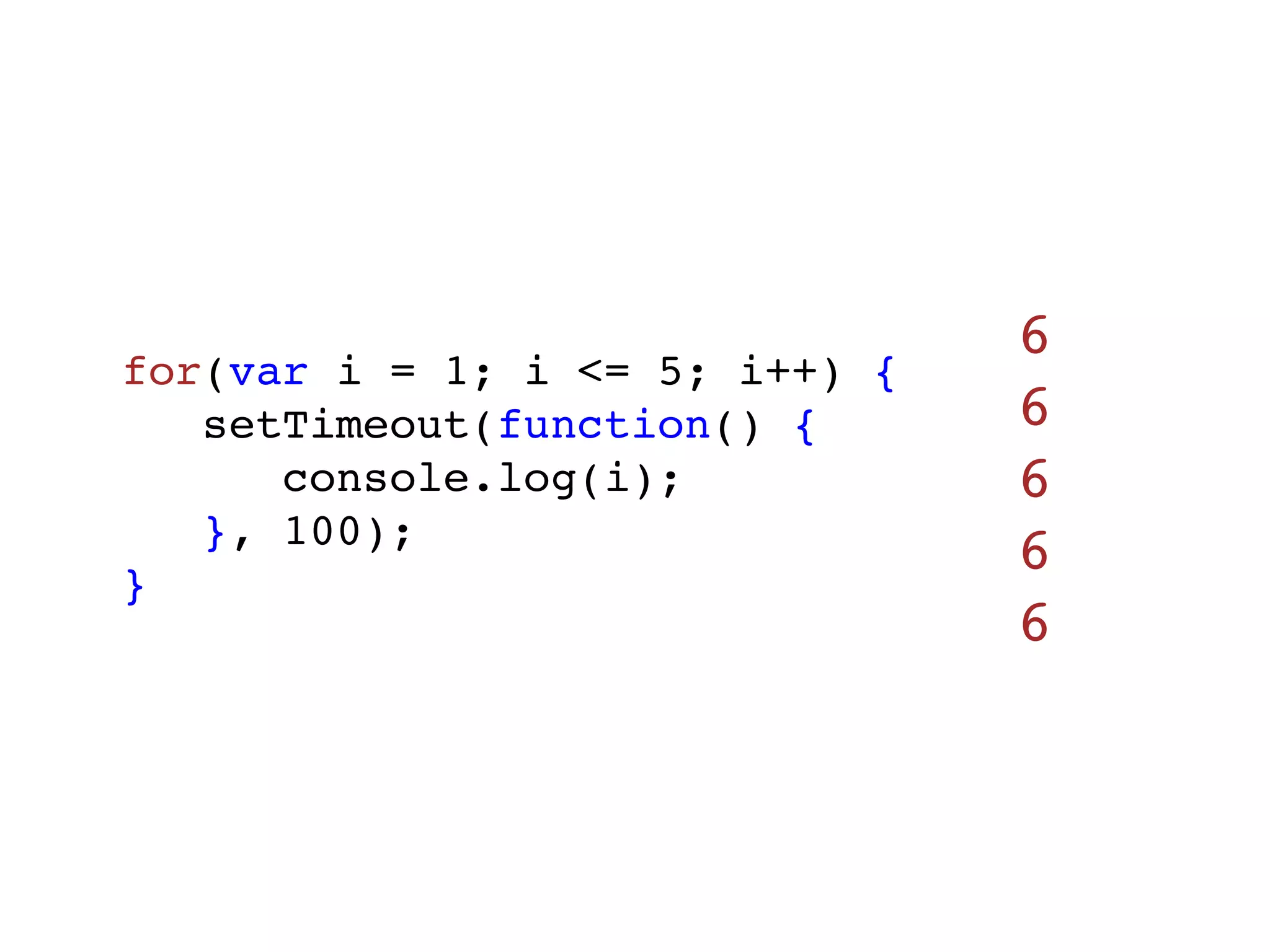 6
for(var i = 1; i <= 5; i++) {
   setTimeout(function() {      6
      console.log(i);           6
   }, 100);
}
                                6
                                6
 