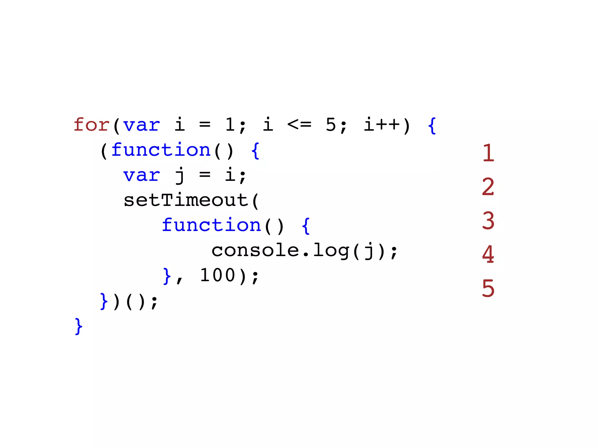 for(var i = 1; i <= 5; i++) {
  (function() {                 1
    var j = i;
    setTimeout(
                                2
        function() {            3
            console.log(j);     4
        }, 100);
  })();                         5
}
 