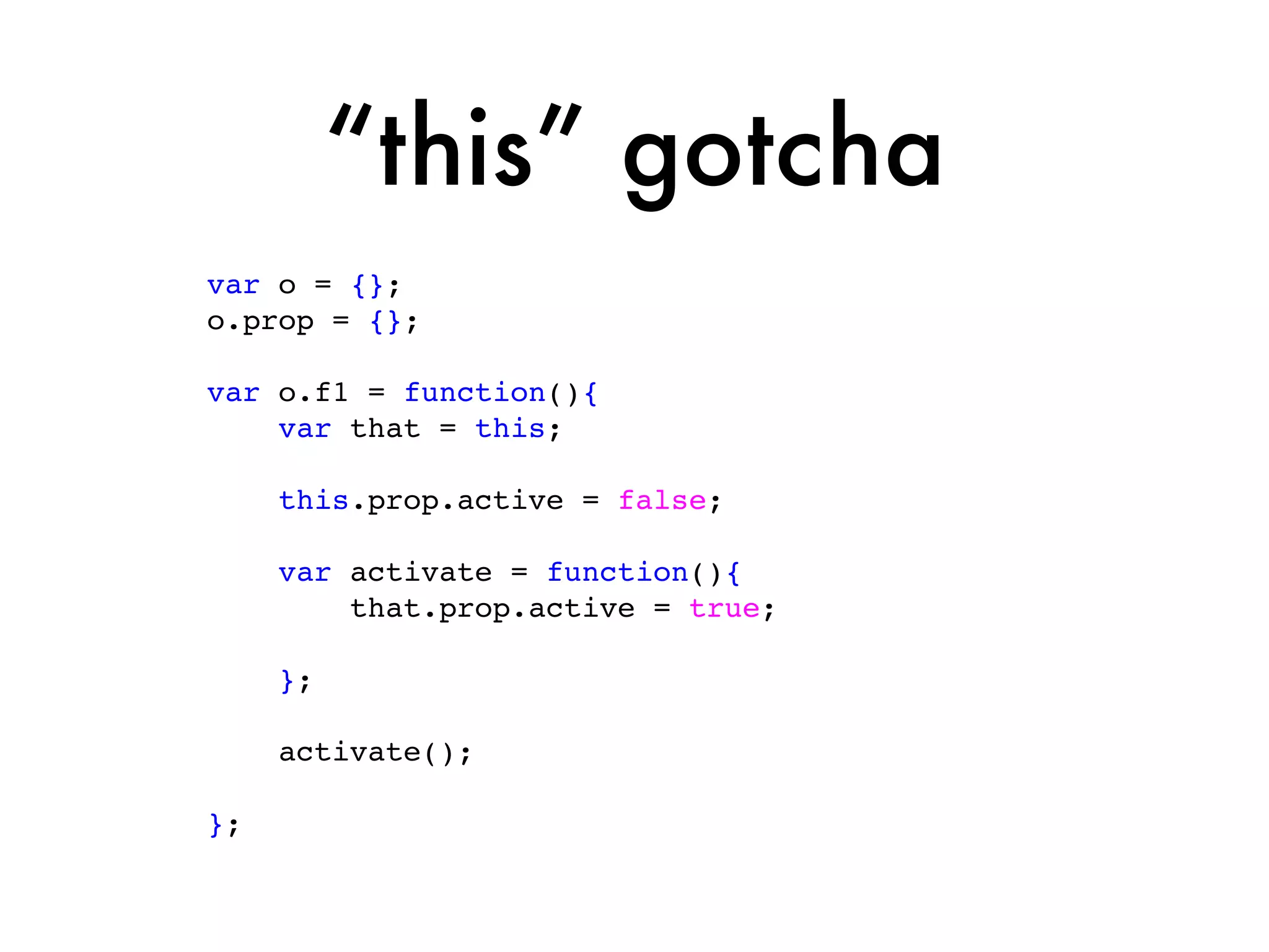 “this” gotcha
var o = {};
o.prop = {};

var o.f1 = function(){
    var that = this;

     this.prop.active = false;

     var activate = function(){
         that.prop.active = true;

     };

     activate();

};
 