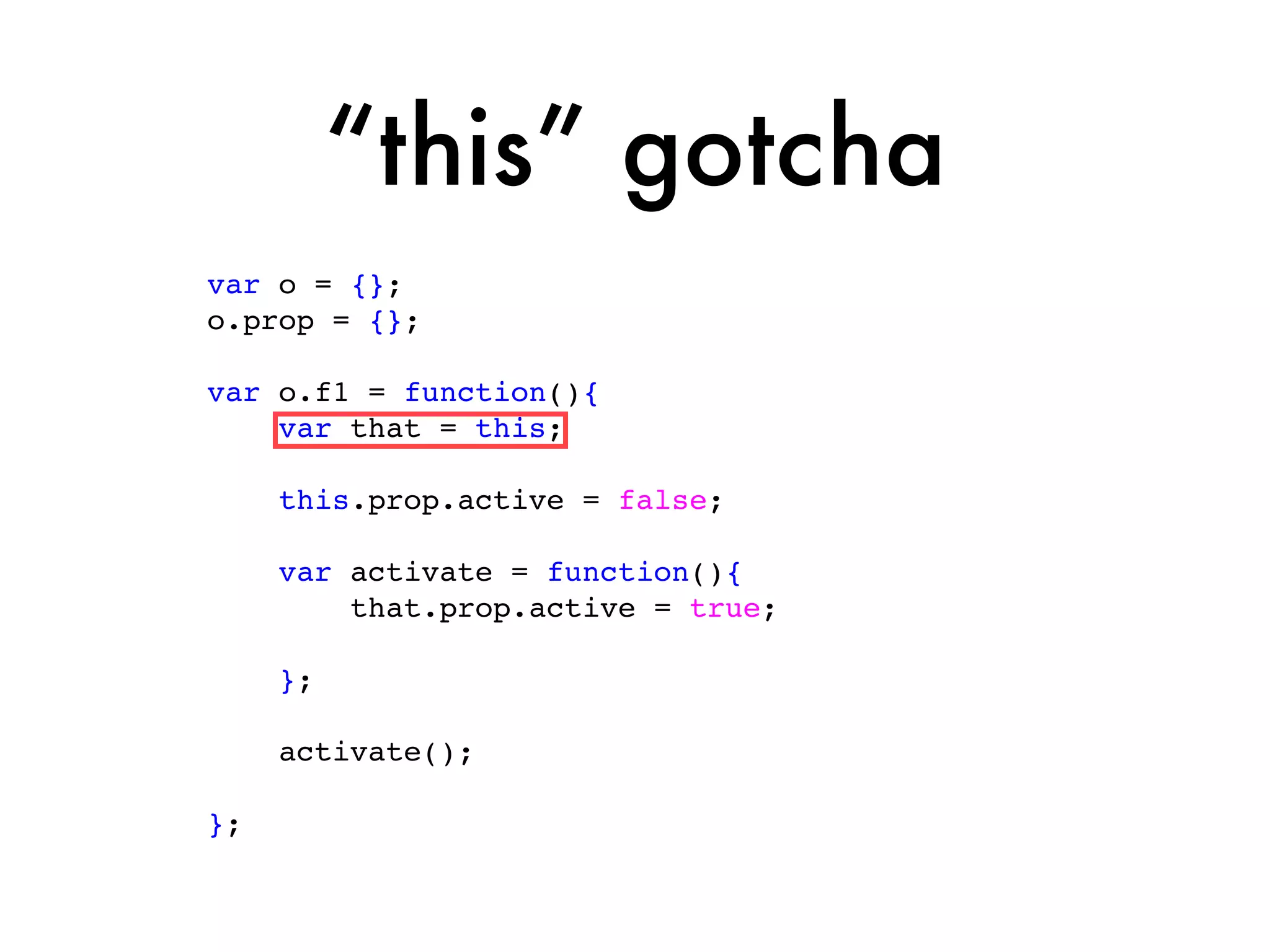 “this” gotcha
var o = {};
o.prop = {};

var o.f1 = function(){
    var that = this;

     this.prop.active = false;

     var activate = function(){
         that.prop.active = true;

     };

     activate();

};
 