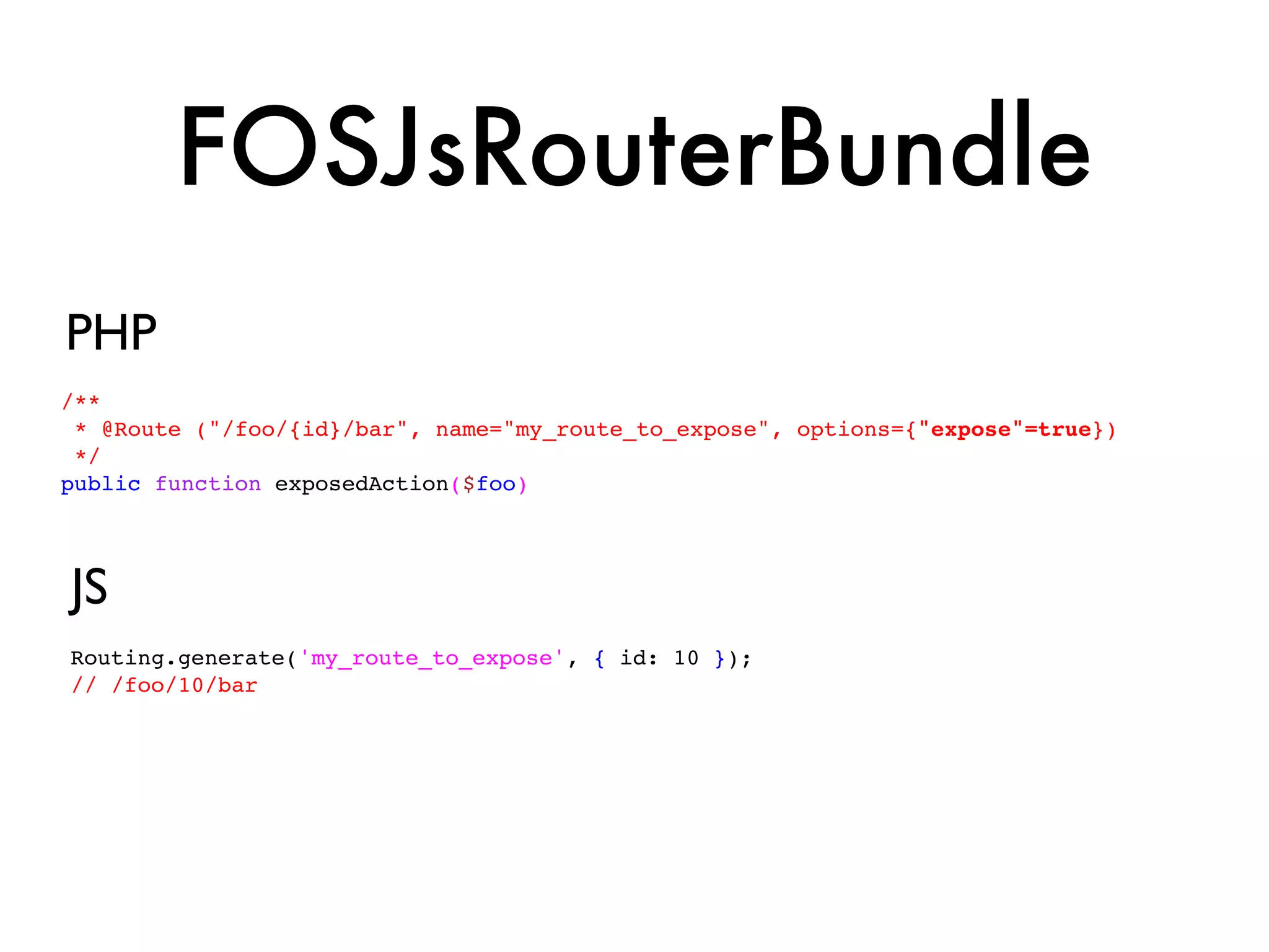 FOSJsRouterBundle
PHP
/**
 * @Route ("/foo/{id}/bar", name="my_route_to_expose", options={"expose"=true})
 */
public function exposedAction($foo)




JS
Routing.generate('my_route_to_expose', { id: 10 });
// /foo/10/bar
 