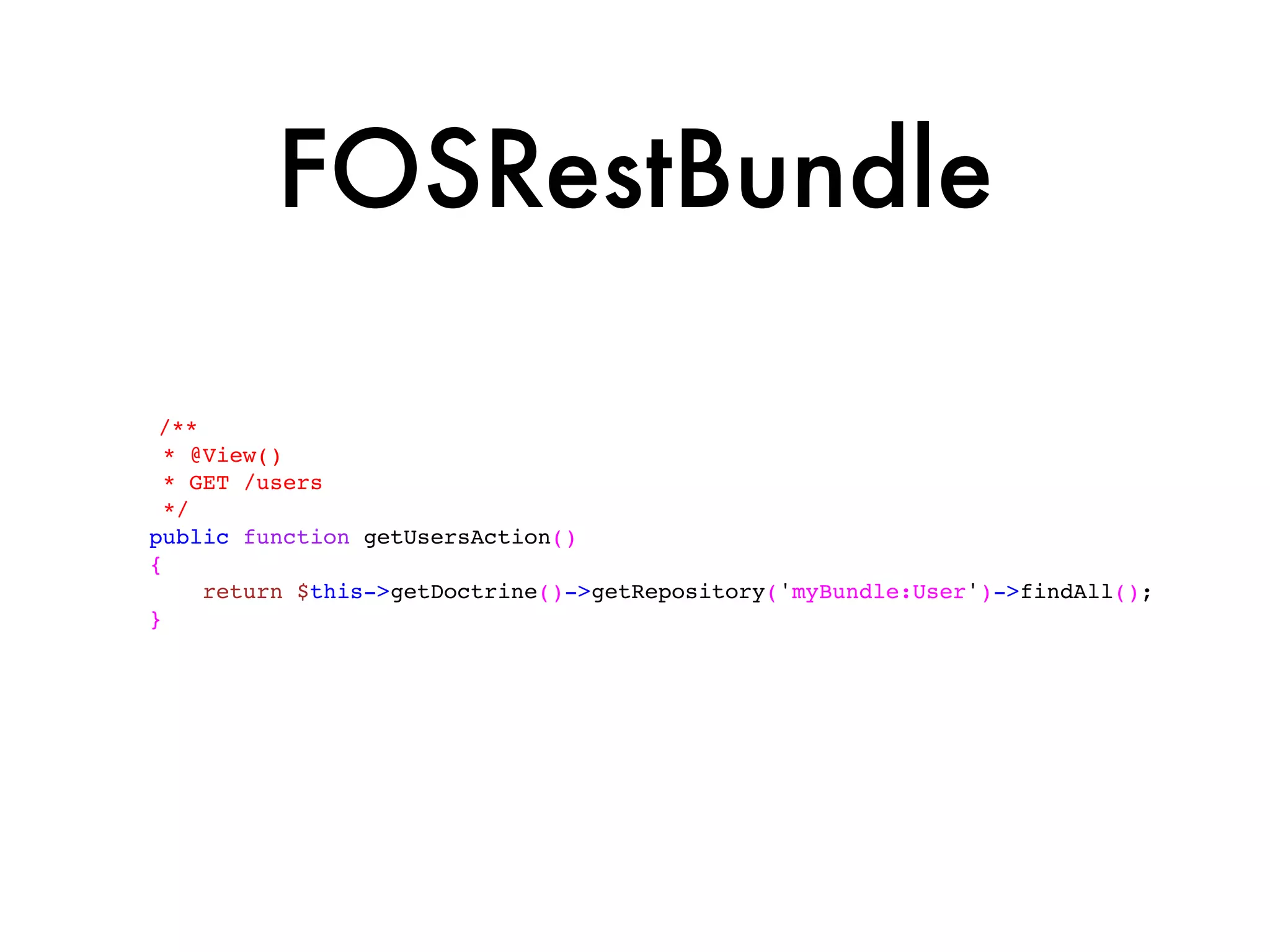 FOSRestBundle

 /**
  * @View()
  * GET /users
  */
public function getUsersAction()
{
     return $this->getDoctrine()->getRepository('myBundle:User')->findAll();
}
 