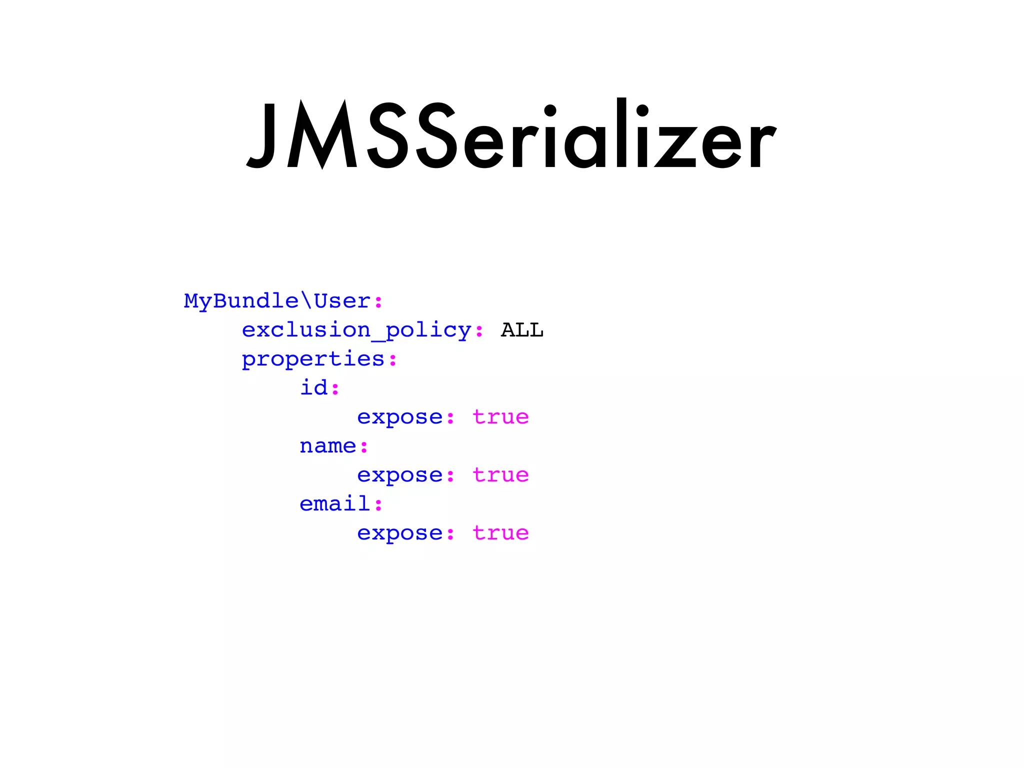 JMSSerializer
MyBundleUser:
    exclusion_policy: ALL
    properties:
        id:
            expose: true
        name:
            expose: true
        email:
            expose: true
 