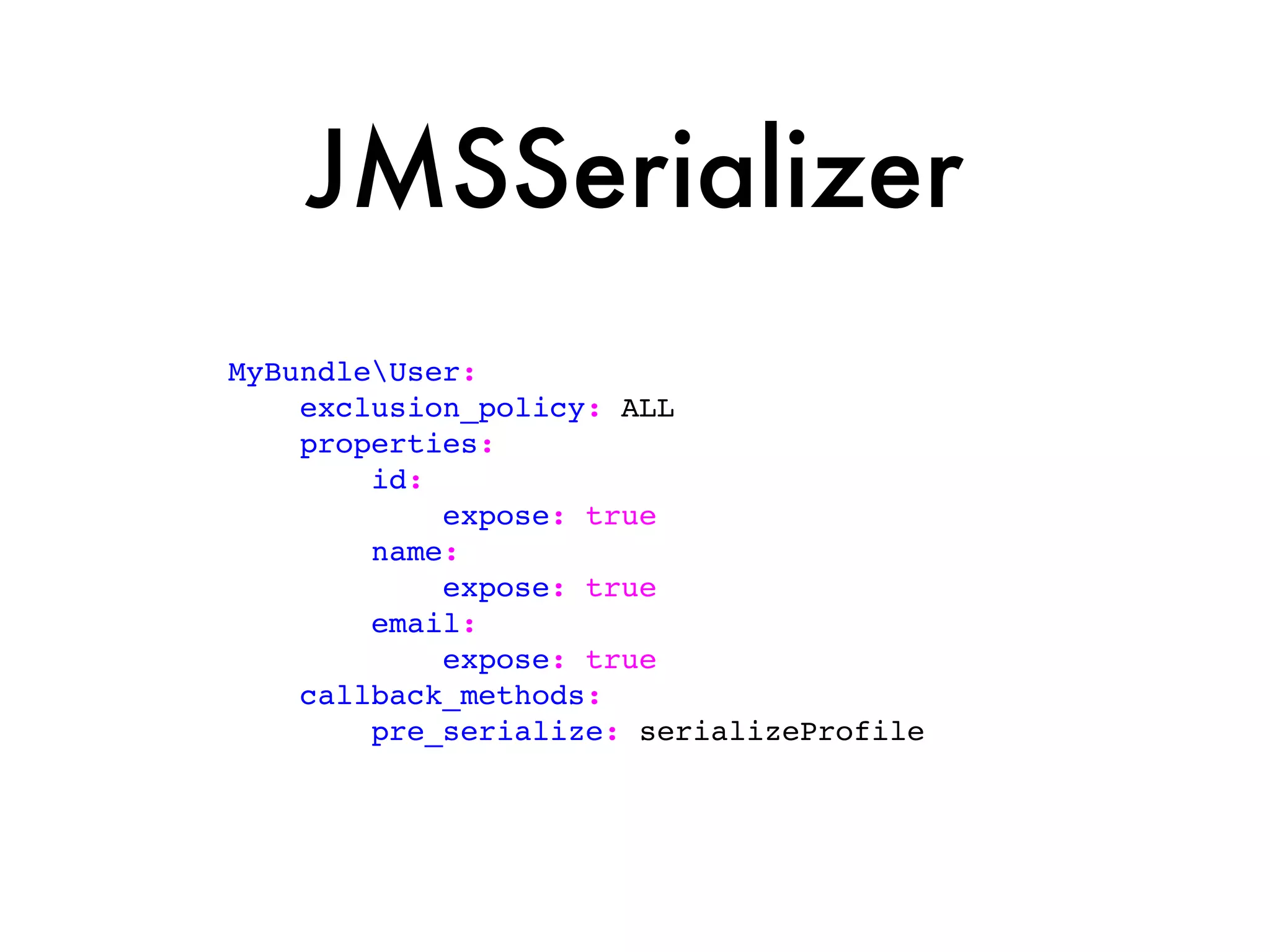 JMSSerializer
MyBundleUser:
    exclusion_policy: ALL
    properties:
        id:
            expose: true
        name:
            expose: true
        email:
            expose: true
    callback_methods:
        pre_serialize: serializeProfile
 