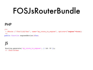 FOSJsRouterBundle
PHP
/**
 * @Route ("/foo/{id}/bar", name="my_route_to_expose", options={"expose"=true})
 */
public function exposedAction($foo)




JS
Routing.generate('my_route_to_expose', { id: 10 });
// /foo/10/bar
 