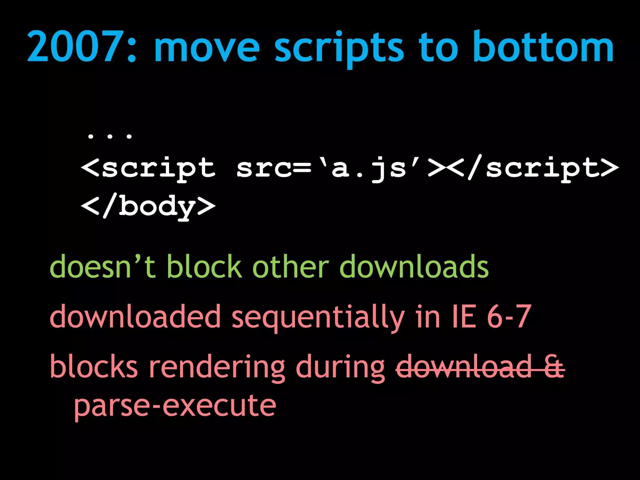 2007: move scripts to bottom
   ...
   <script src=‘a.js’></script>
   </body>
 doesn’t block other downloads
 downloaded sequentially in IE 6-7
 blocks rendering during download &
   parse-execute
 