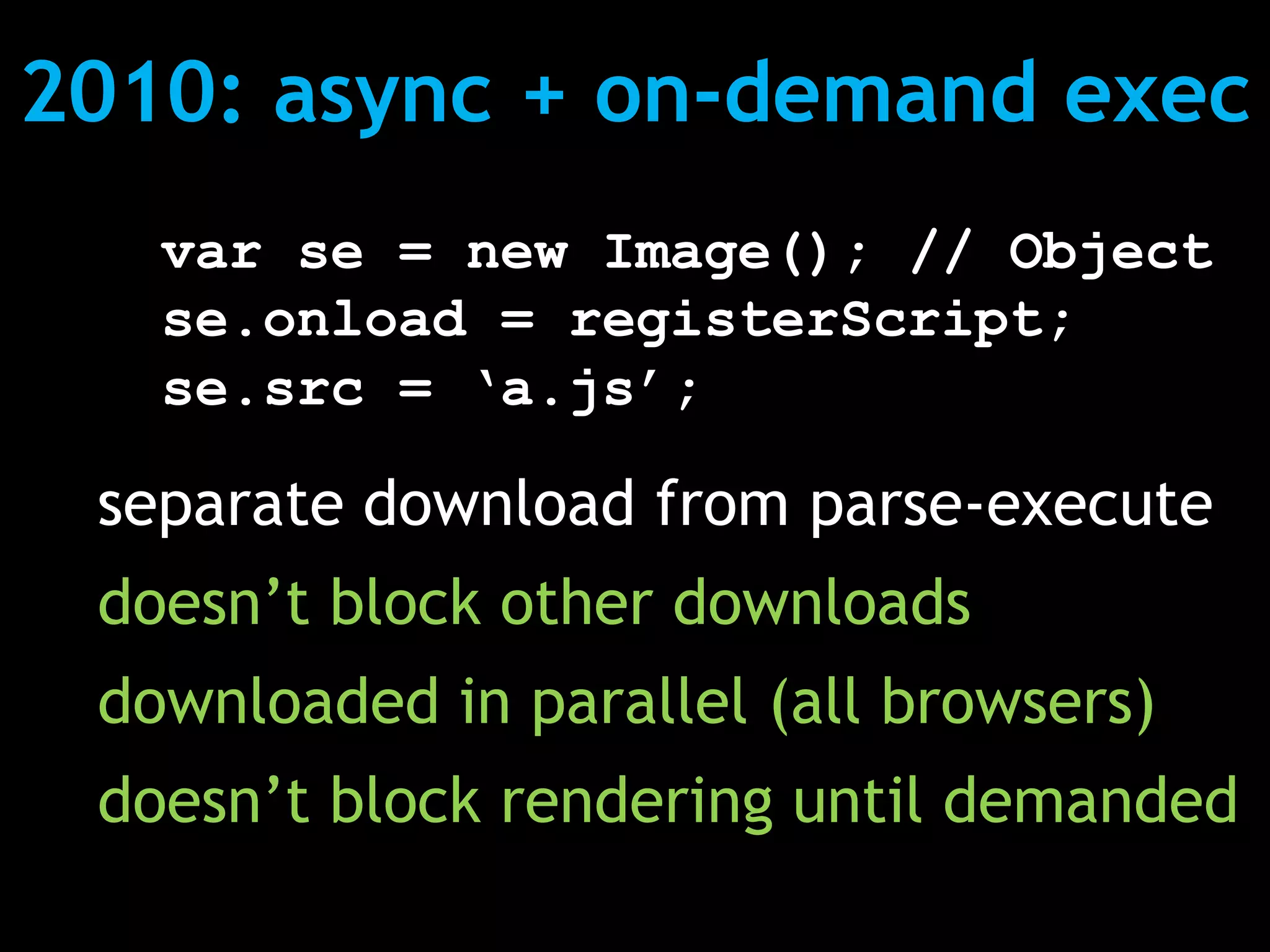 2010: async + on-demand exec
   var se = new Image(); // Object
   se.onload = registerScript;
   se.src = ‘a.js’;

 separate download from parse-execute
 doesn’t block other downloads
 downloaded in parallel (all browsers)
 doesn’t block rendering until demanded
 