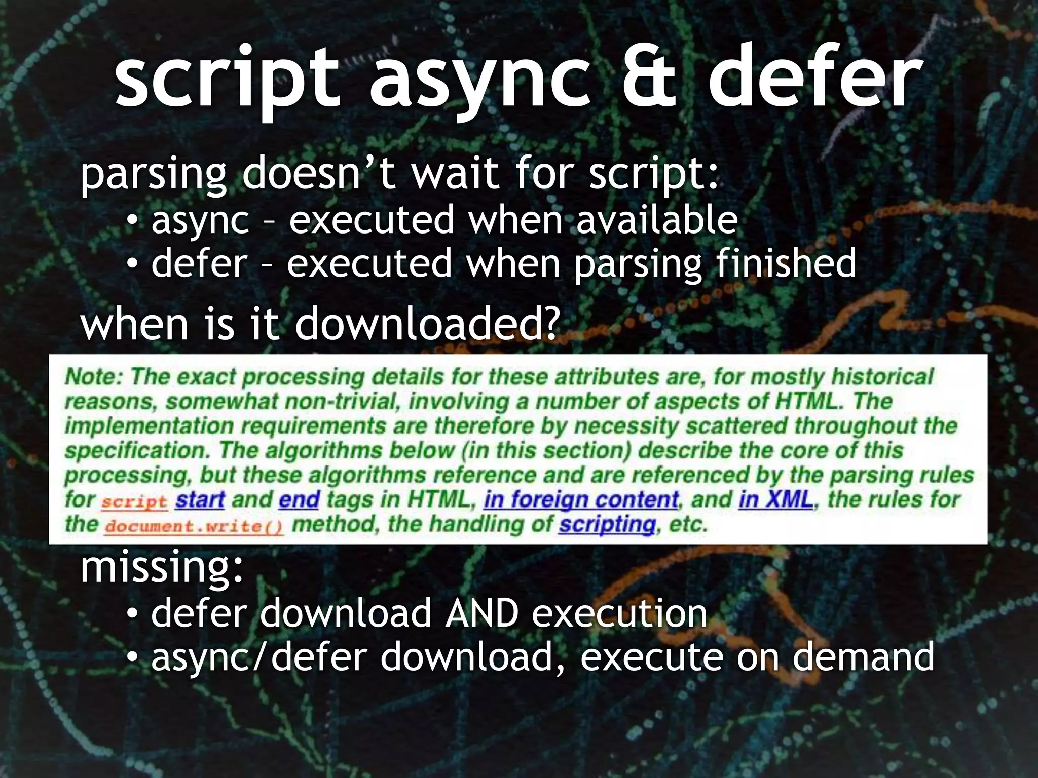 script async & defer
parsing doesn’t wait for script:
  • async – executed when available
  • defer – executed when parsing finished
when is it downloaded?




missing:
  • defer download AND execution
  • async/defer download, execute on demand
 