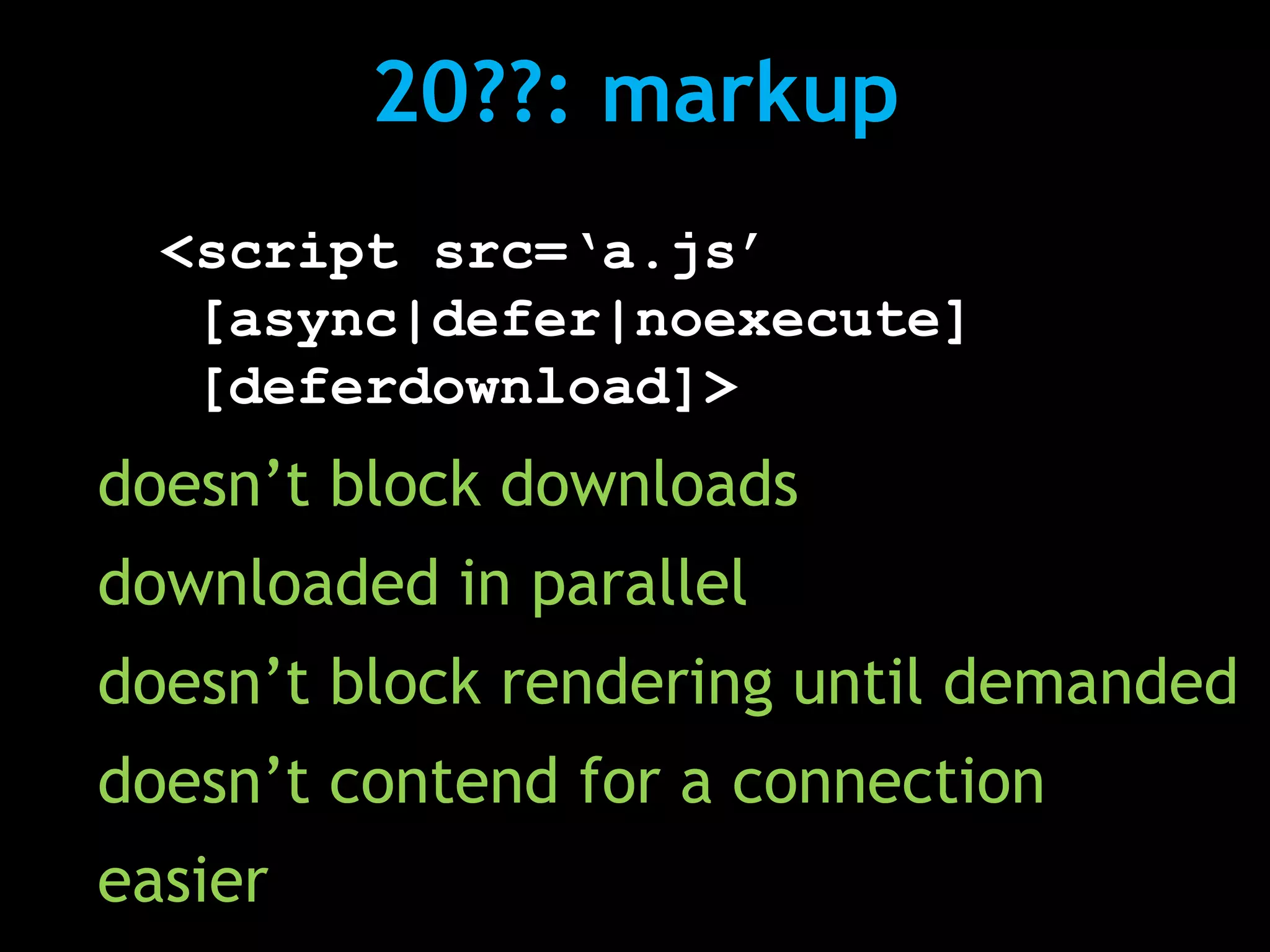 20??: markup
  <script src=‘a.js’
   [async|defer|noexecute]
   [deferdownload]>
doesn’t block downloads
downloaded in parallel
doesn’t block rendering until demanded
doesn’t contend for a connection
easier
 