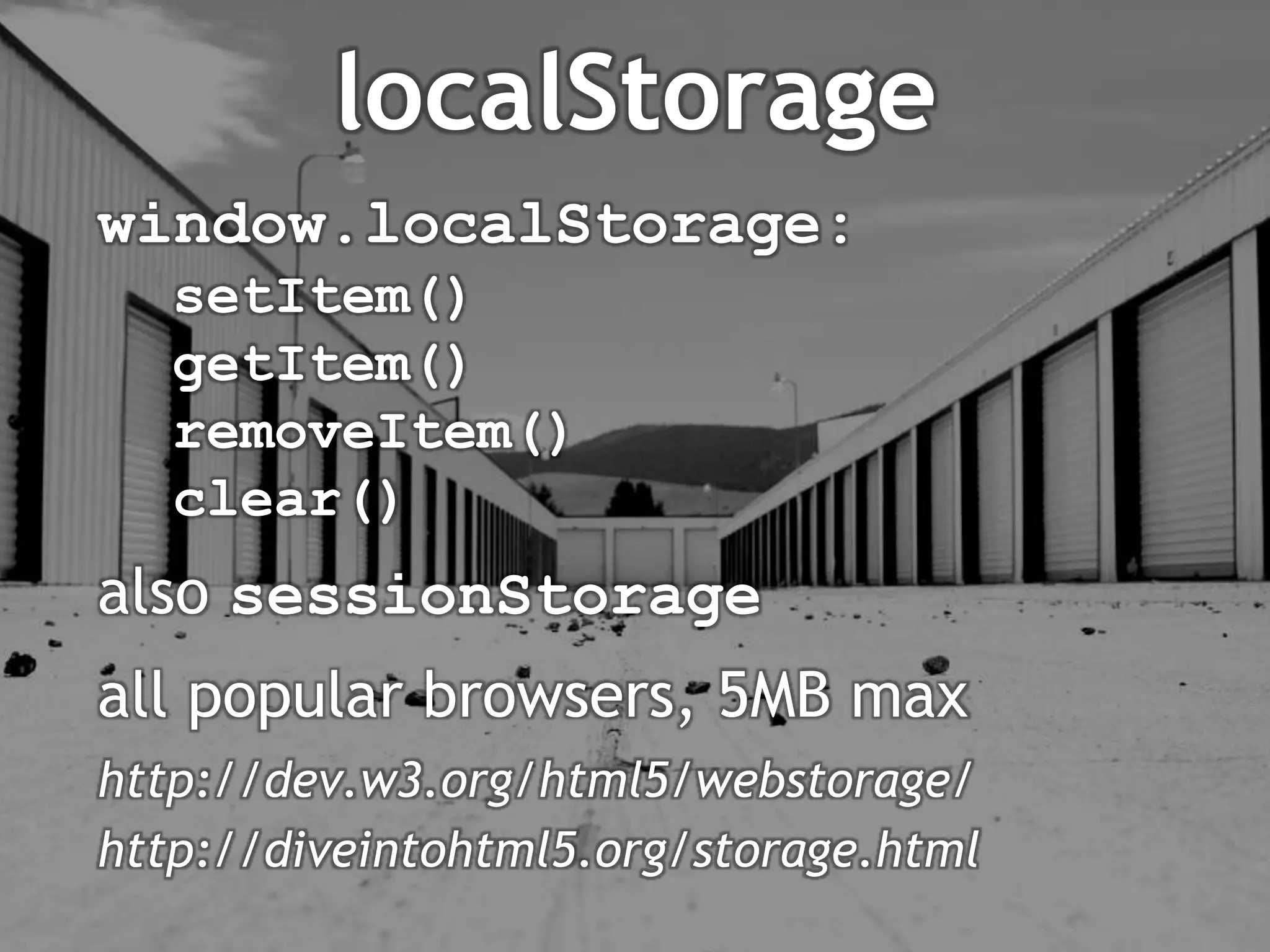 localStorage
window.localStorage:
   setItem()
   getItem()
   removeItem()
   clear()
also sessionStorage
all popular browsers, 5MB max
http://dev.w3.org/html5/webstorage/
http://diveintohtml5.org/storage.html
 