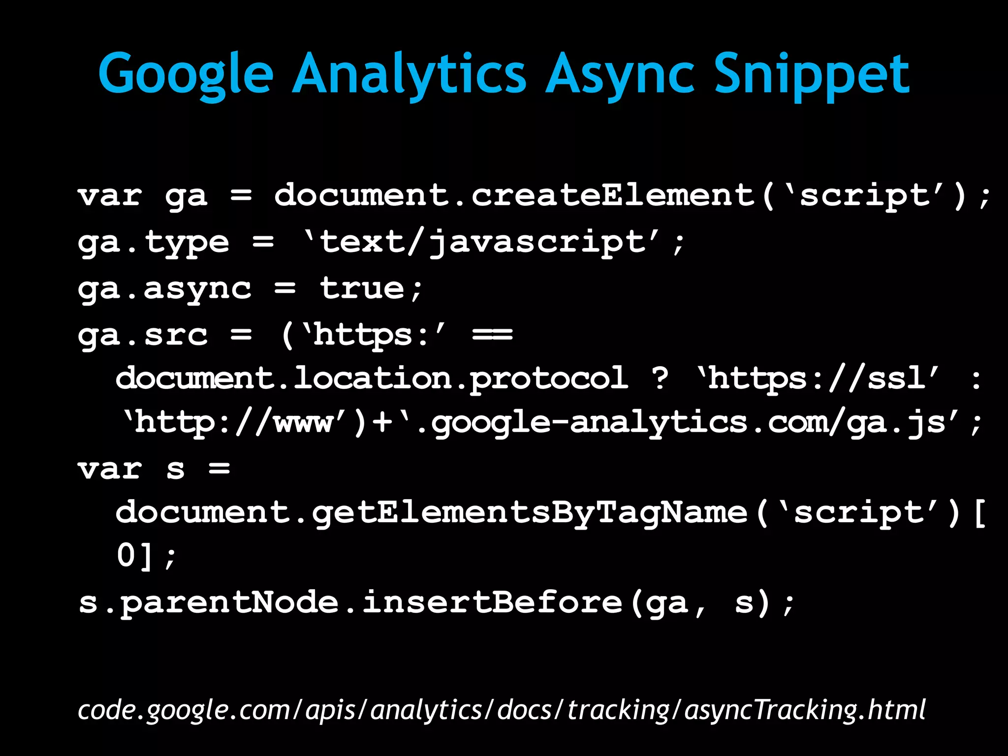 Google Analytics Async Snippet

var ga = document.createElement(‘script’);
ga.type = ‘text/javascript’;
ga.async = true;
ga.src = (‘https:’ ==
  document.location.protocol ? ‘https://ssl’ :
  ‘http://www’)+‘.google-analytics.com/ga.js’;
var s =
  document.getElementsByTagName(‘script’)[
  0];
s.parentNode.insertBefore(ga, s);

code.google.com/apis/analytics/docs/tracking/asyncTracking.html
 