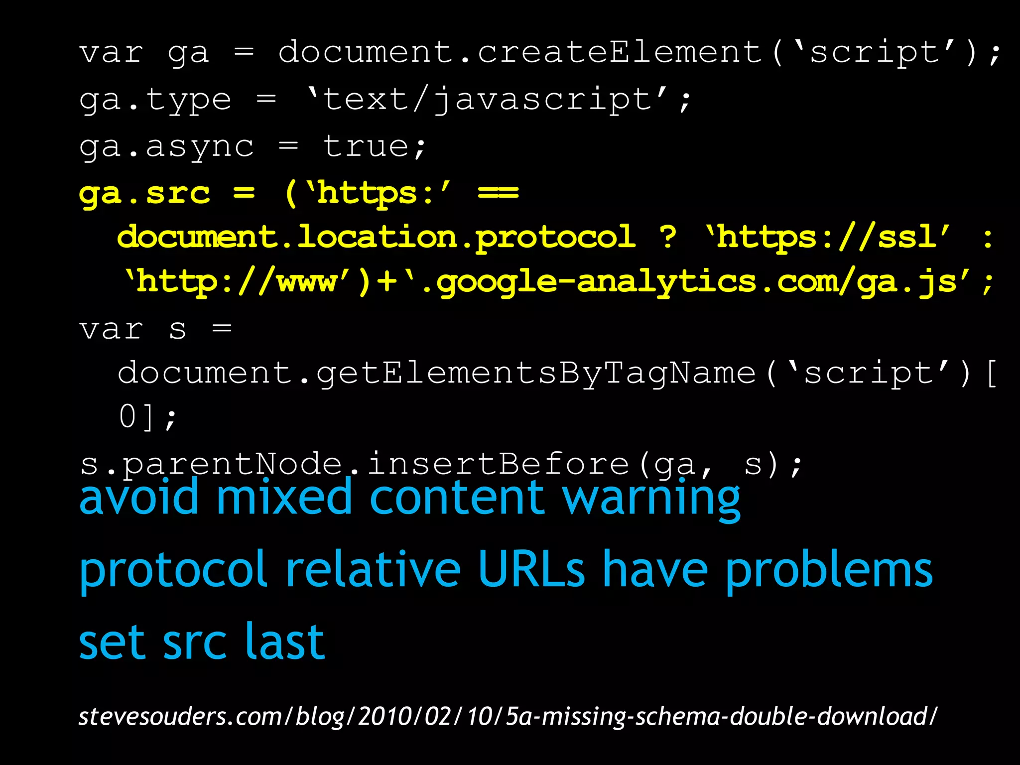 var ga = document.createElement(‘script’);
ga.type = ‘text/javascript’;
ga.async = true;
ga.src = (‘https:’ ==
  document.location.protocol ? ‘https://ssl’ :
  ‘http://www’)+‘.google-analytics.com/ga.js’;
var s =
  document.getElementsByTagName(‘script’)[
  0];
s.parentNode.insertBefore(ga, s);
avoid mixed content warning
protocol relative URLs have problems
set src last
stevesouders.com/blog/2010/02/10/5a-missing-schema-double-download/
 