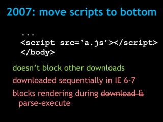2007: move scripts to bottom
   ...
   <script src=‘a.js’></script>
   </body>
 doesn’t block other downloads
 downloaded sequentially in IE 6-7
 blocks rendering during download &
   parse-execute
 