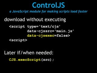 ControlJS
  a JavaScript module for making scripts load faster

download without executing
  <script type=‘text/cjs’
          data-cjssrc=‘main.js’
          data-cjsexec=false>
  <script>


Later if/when needed:
  CJS.execScript(src);
 