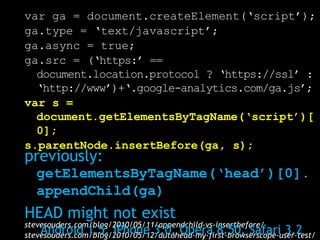 var ga = document.createElement(‘script’);
ga.type = ‘text/javascript’;
ga.async = true;
ga.src = (‘https:’ ==
  document.location.protocol ? ‘https://ssl’ :
  ‘http://www’)+‘.google-analytics.com/ga.js’;
var s =
  document.getElementsByTagName(‘script’)[
  0];
s.parentNode.insertBefore(ga, s);
previously:
   getElementsByTagName(‘head’)[0].
   appendChild(ga)
HEAD might not exist
stevesouders.com/blog/2010/05/11/appendchild-vs-insertbefore/
    Android 1.5, iPhone 3.0, Opera 8.50, Safari 3.2
stevesouders.com/blog/2010/05/12/autohead-my-first-browserscope-user-test/
 