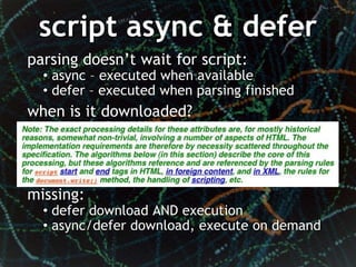 script async & defer
parsing doesn’t wait for script:
  • async – executed when available
  • defer – executed when parsing finished
when is it downloaded?




missing:
  • defer download AND execution
  • async/defer download, execute on demand
 