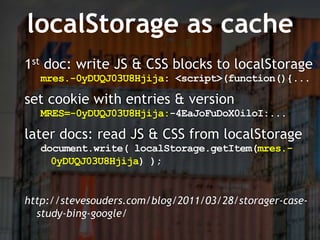 localStorage as cache
1st doc: write JS & CSS blocks to localStorage
   mres.-0yDUQJ03U8Hjija: <script>(function(){...

set cookie with entries & version
   MRES=-0yDUQJ03U8Hjija:-4EaJoFuDoX0iloI:...

later docs: read JS & CSS from localStorage
   document.write( localStorage.getItem(mres.-
     0yDUQJ03U8Hjija) );


http://stevesouders.com/blog/2011/03/28/storager-case-
  study-bing-google/
 