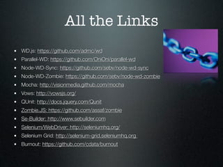 All the Links
WD.js: https://github.com/admc/wd
Parallel-WD: https://github.com/OniOni/parallel-wd
Node-WD-Sync: https://github.com/sebv/node-wd-sync
Node-WD-Zombie: https://github.com/sebv/node-wd-zombie
Mocha: http://visionmedia.github.com/mocha
Vows: http://vowsjs.org/
QUnit: http://docs.jquery.com/Qunit
Zombie.JS: https://github.com/assaf/zombie
Se-Builder: http://www.sebuilder.com
Selenium/WebDriver: http://seleniumhq.org/
Selenium Grid: http://selenium-grid.seleniumhq.org
Burnout: https://github.com/cdata/burnout
 