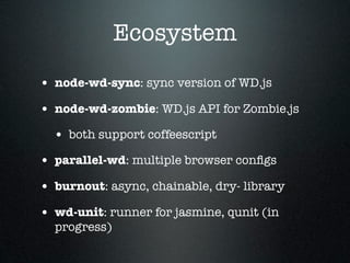 Ecosystem
• node-wd-sync: sync version of WD.js
• node-wd-zombie: WD.js API for Zombie.js
  • both support coffeescript
• parallel-wd: multiple browser conﬁgs
• burnout: async, chainable, dry- library
• wd-unit: runner for jasmine, qunit (in
  progress)
 