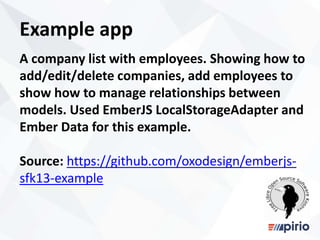 Example app
A company list with employees. Showing how to
add/edit/delete companies, add employees to
show how to manage relationships between
models. Used EmberJS LocalStorageAdapter and
Ember Data for this example.
Source: https://github.com/oxodesign/emberjs-
sfk13-example
 